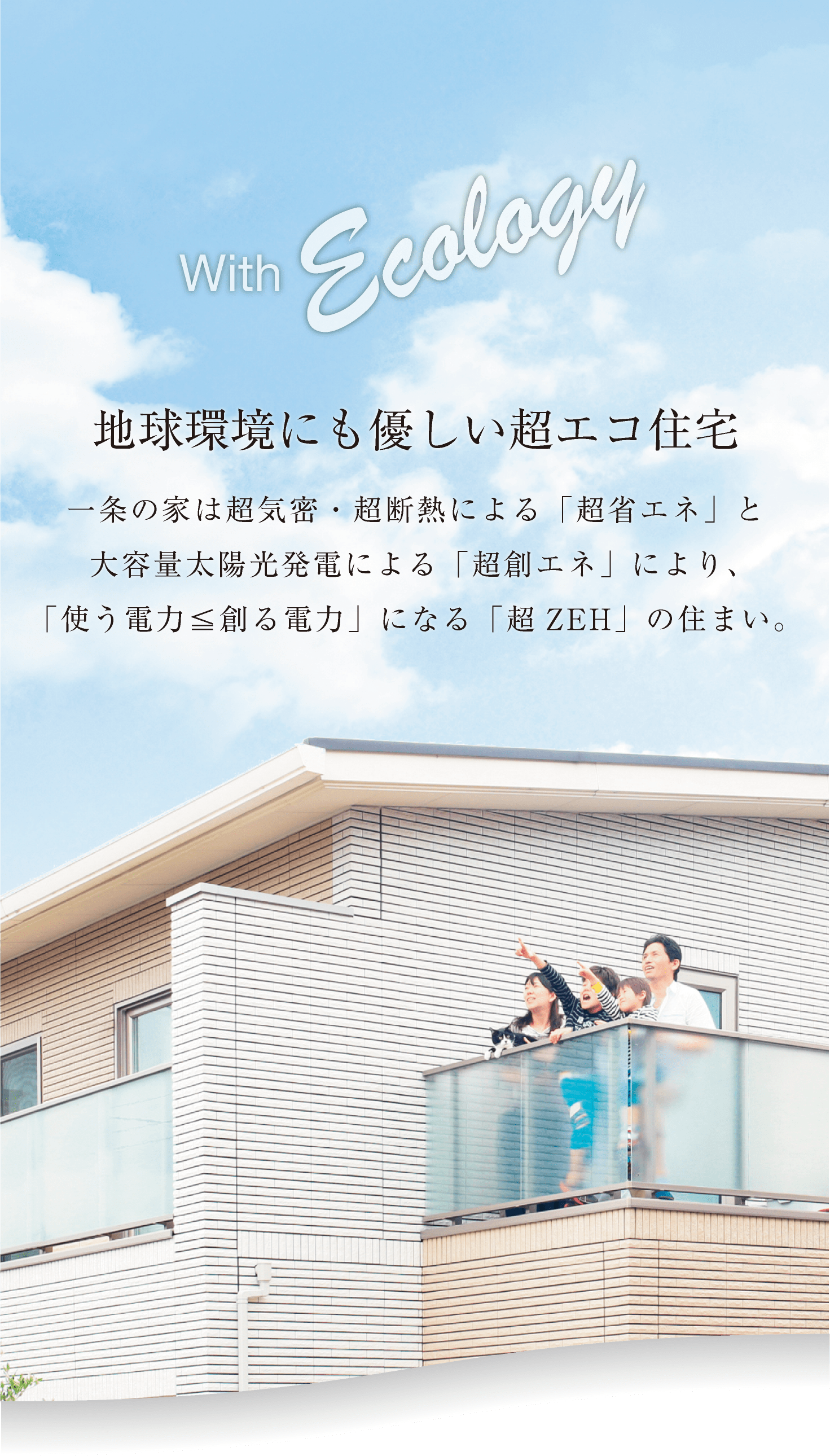 with Ecology 「地球環境にも優しい超エコ住宅」一条の家は超機密・超断熱による「超省エネ」と大容量太陽光発電による「超創エネ」により、「使う電力＜創る電力」になる「超ZEH」の住まい。